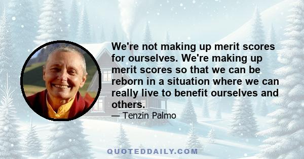 We're not making up merit scores for ourselves. We're making up merit scores so that we can be reborn in a situation where we can really live to benefit ourselves and others.