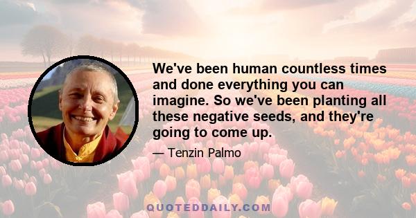 We've been human countless times and done everything you can imagine. So we've been planting all these negative seeds, and they're going to come up.