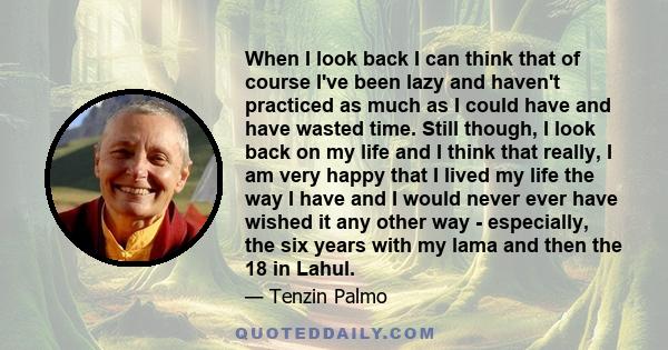 When I look back I can think that of course I've been lazy and haven't practiced as much as I could have and have wasted time. Still though, I look back on my life and I think that really, I am very happy that I lived