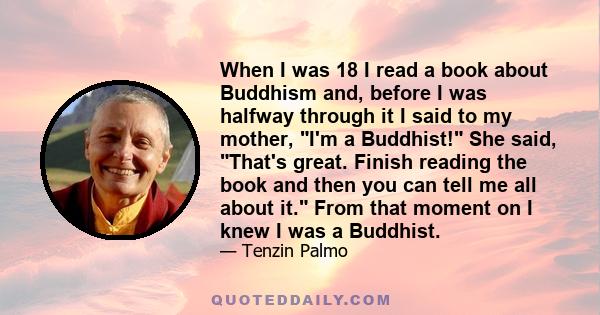 When I was 18 I read a book about Buddhism and, before I was halfway through it I said to my mother, I'm a Buddhist! She said, That's great. Finish reading the book and then you can tell me all about it. From that