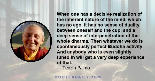 When one has a decisive realization of the inherent nature of the mind, which has no ego, it has no sense of duality between oneself and the cup, and a deep sense of interpenetration of the whole dharma. Then whatever