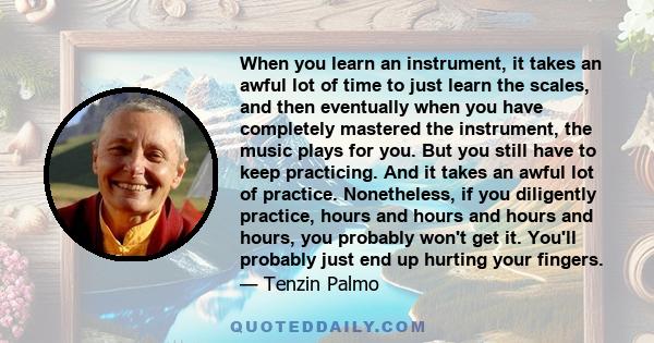 When you learn an instrument, it takes an awful lot of time to just learn the scales, and then eventually when you have completely mastered the instrument, the music plays for you. But you still have to keep practicing. 