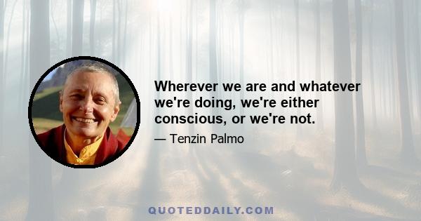 Wherever we are and whatever we're doing, we're either conscious, or we're not.