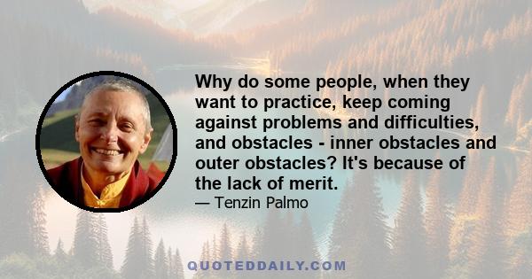 Why do some people, when they want to practice, keep coming against problems and difficulties, and obstacles - inner obstacles and outer obstacles? It's because of the lack of merit.