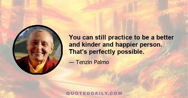 You can still practice to be a better and kinder and happier person. That's perfectly possible.