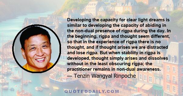 Developing the capacity for clear light dreams is similar to developing the capacity of abiding in the non-dual presence of rigpa during the day. In the beginning, rigpa and thought seem different, so that in the