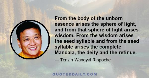 From the body of the unborn essence arises the sphere of light, and from that sphere of light arises wisdom. From the wisdom arises the seed syllable and from the seed syllable arises the complete Mandala, the deity and 