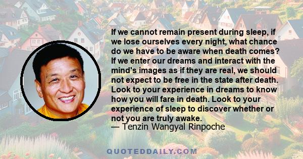 If we cannot remain present during sleep, if we lose ourselves every night, what chance do we have to be aware when death comes? If we enter our dreams and interact with the mind's images as if they are real, we should