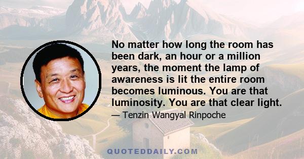 No matter how long the room has been dark, an hour or a million years, the moment the lamp of awareness is lit the entire room becomes luminous. You are that luminosity. You are that clear light.