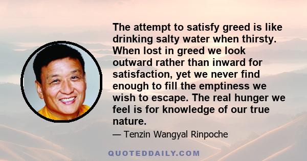 The attempt to satisfy greed is like drinking salty water when thirsty. When lost in greed we look outward rather than inward for satisfaction, yet we never find enough to fill the emptiness we wish to escape. The real