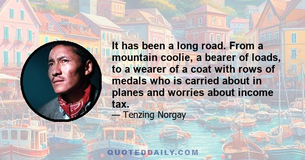 It has been a long road. From a mountain coolie, a bearer of loads, to a wearer of a coat with rows of medals who is carried about in planes and worries about income tax.