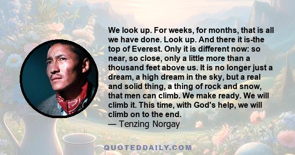 We look up. For weeks, for months, that is all we have done. Look up. And there it is-the top of Everest. Only it is different now: so near, so close, only a little more than a thousand feet above us. It is no longer