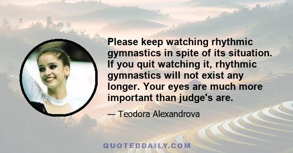 Please keep watching rhythmic gymnastics in spite of its situation. If you quit watching it, rhythmic gymnastics will not exist any longer. Your eyes are much more important than judge's are.