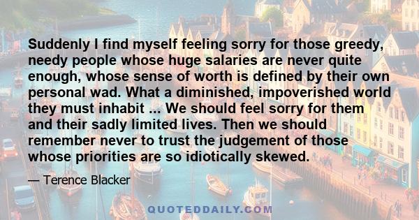 Suddenly I find myself feeling sorry for those greedy, needy people whose huge salaries are never quite enough, whose sense of worth is defined by their own personal wad. What a diminished, impoverished world they must