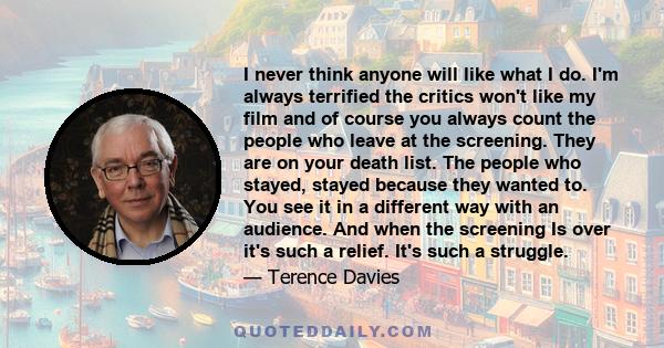 I never think anyone will like what I do. I'm always terrified the critics won't like my film and of course you always count the people who leave at the screening. They are on your death list. The people who stayed,