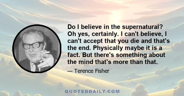 Do I believe in the supernatural? Oh yes, certainly. I can't believe, I can't accept that you die and that's the end. Physically maybe it is a fact. But there's something about the mind that's more than that.