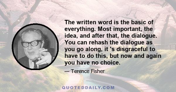 The written word is the basic of everything. Most important, the idea, and after that, the dialogue. You can rehash the dialogue as you go along, it 's disgraceful to have to do this, but now and again you have no