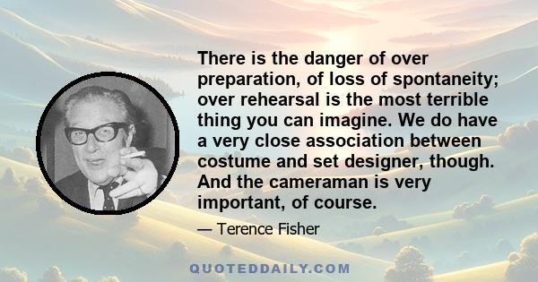 There is the danger of over preparation, of loss of spontaneity; over rehearsal is the most terrible thing you can imagine. We do have a very close association between costume and set designer, though. And the cameraman 