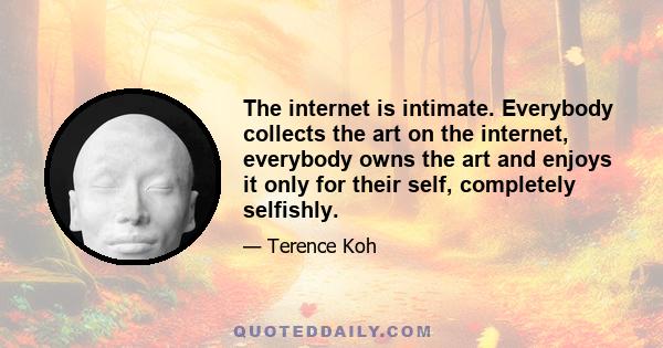 The internet is intimate. Everybody collects the art on the internet, everybody owns the art and enjoys it only for their self, completely selfishly.