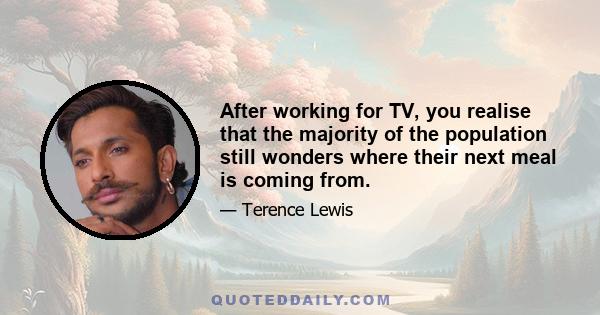 After working for TV, you realise that the majority of the population still wonders where their next meal is coming from.