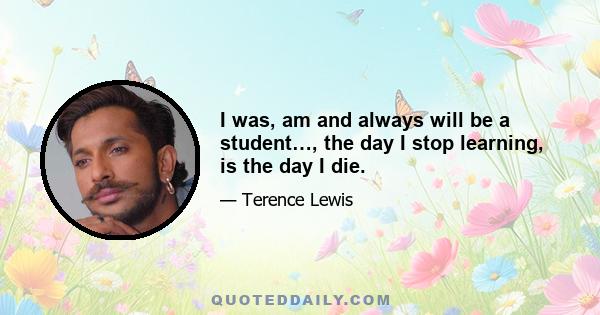 I was, am and always will be a student…, the day I stop learning, is the day I die.