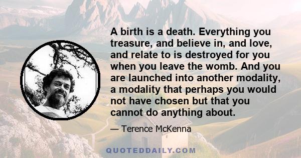 A birth is a death. Everything you treasure, and believe in, and love, and relate to is destroyed for you when you leave the womb. And you are launched into another modality, a modality that perhaps you would not have