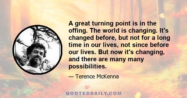 A great turning point is in the offing. The world is changing. It's changed before, but not for a long time in our lives, not since before our lives. But now it's changing, and there are many many possibilities.