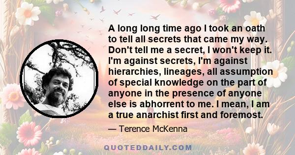 A long long time ago I took an oath to tell all secrets that came my way. Don't tell me a secret, I won't keep it. I'm against secrets, I'm against hierarchies, lineages, all assumption of special knowledge on the part