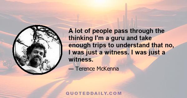 A lot of people pass through the thinking I'm a guru and take enough trips to understand that no, I was just a witness. I was just a witness.