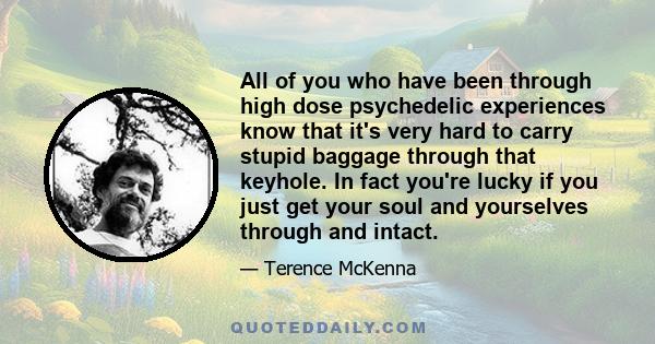 All of you who have been through high dose psychedelic experiences know that it's very hard to carry stupid baggage through that keyhole. In fact you're lucky if you just get your soul and yourselves through and intact.