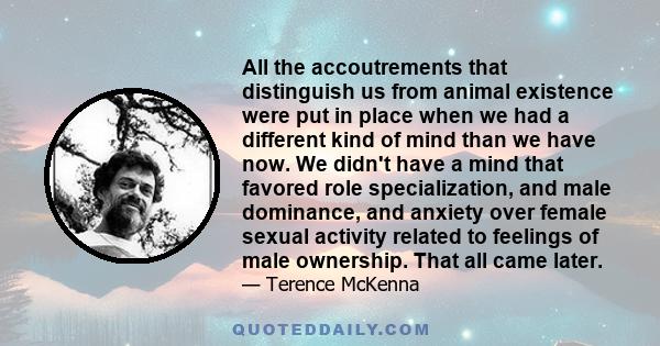 All the accoutrements that distinguish us from animal existence were put in place when we had a different kind of mind than we have now. We didn't have a mind that favored role specialization, and male dominance, and