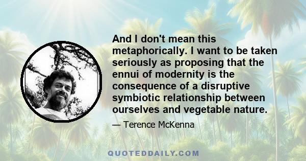 And I don't mean this metaphorically. I want to be taken seriously as proposing that the ennui of modernity is the consequence of a disruptive symbiotic relationship between ourselves and vegetable nature.