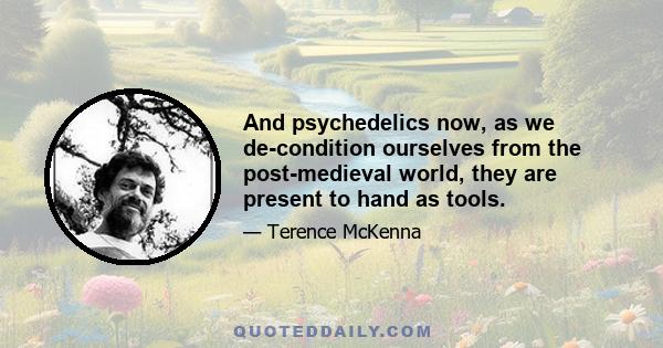 And psychedelics now, as we de-condition ourselves from the post-medieval world, they are present to hand as tools.