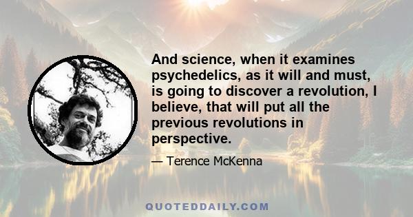 And science, when it examines psychedelics, as it will and must, is going to discover a revolution, I believe, that will put all the previous revolutions in perspective.