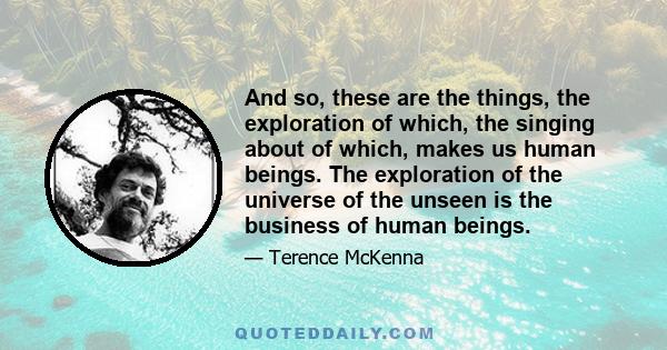 And so, these are the things, the exploration of which, the singing about of which, makes us human beings. The exploration of the universe of the unseen is the business of human beings.