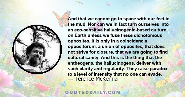 And that we cannot go to space with our feet in the mud. Nor can we in fact turn ourselves into an eco-sensitive hallucinogenic-based culture on Earth unless we fuse these dichotomous opposites. It is only in a