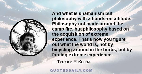 And what is shamanism but philosophy with a hands-on attitude. Philosophy not made around the camp fire, but philosophy based on the acquisition of extreme experience. That's how you figure out what the world is, not by 