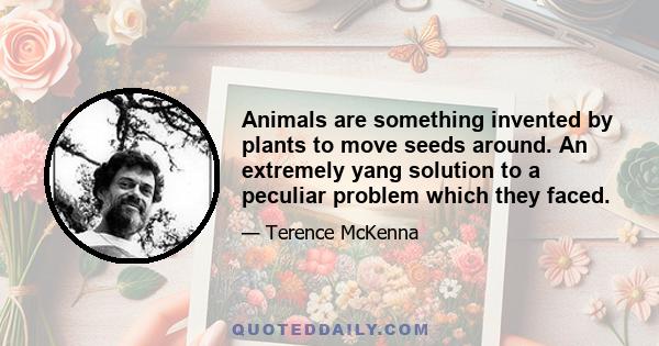 Animals are something invented by plants to move seeds around. An extremely yang solution to a peculiar problem which they faced.