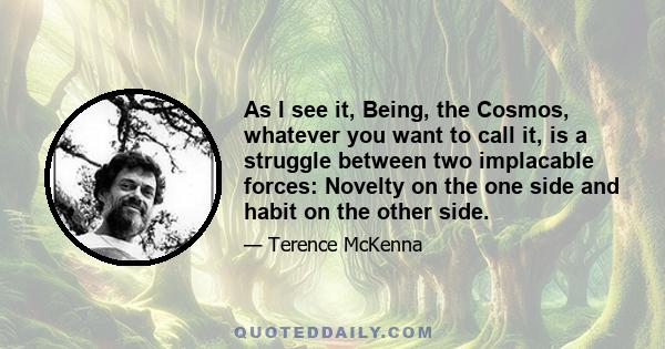 As I see it, Being, the Cosmos, whatever you want to call it, is a struggle between two implacable forces: Novelty on the one side and habit on the other side.