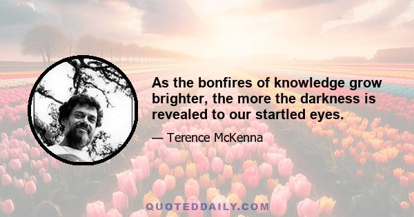 As the bonfires of knowledge grow brighter, the more the darkness is revealed to our startled eyes.