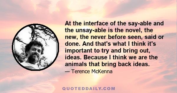 At the interface of the say-able and the unsay-able is the novel, the new, the never before seen, said or done. And that's what I think it's important to try and bring out, ideas. Because I think we are the animals that 