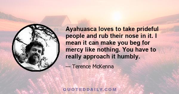 Ayahuasca loves to take prideful people and rub their nose in it. I mean it can make you beg for mercy like nothing. You have to really approach it humbly.