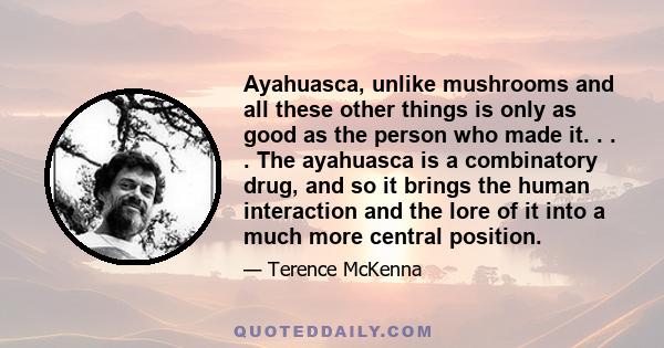 Ayahuasca, unlike mushrooms and all these other things is only as good as the person who made it. . . . The ayahuasca is a combinatory drug, and so it brings the human interaction and the lore of it into a much more