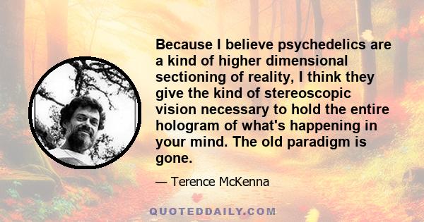 Because I believe psychedelics are a kind of higher dimensional sectioning of reality, I think they give the kind of stereoscopic vision necessary to hold the entire hologram of what's happening in your mind. The old