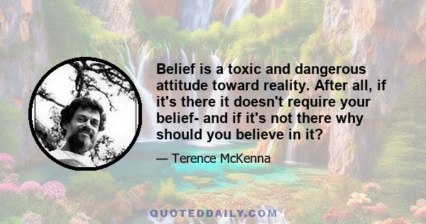 Belief is a toxic and dangerous attitude toward reality. After all, if it's there it doesn't require your belief- and if it's not there why should you believe in it?