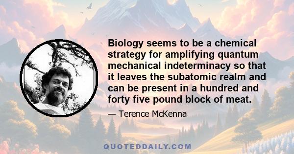 Biology seems to be a chemical strategy for amplifying quantum mechanical indeterminacy so that it leaves the subatomic realm and can be present in a hundred and forty five pound block of meat.