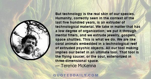 But technology is the real skin of our species. Humanity, correctly seen in the context of the last five hundred years, is an extruder of technological material. We take in matter that has a low degree of organization;