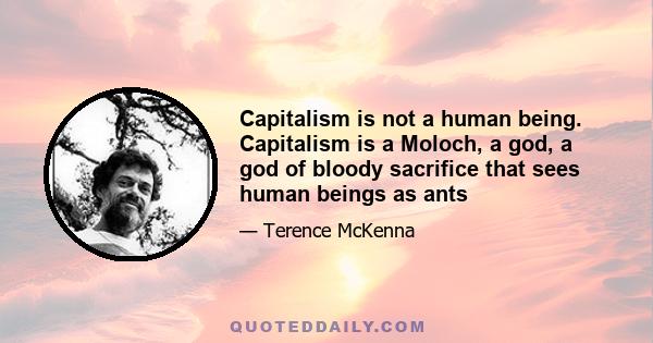 Capitalism is not a human being. Capitalism is a Moloch, a god, a god of bloody sacrifice that sees human beings as ants