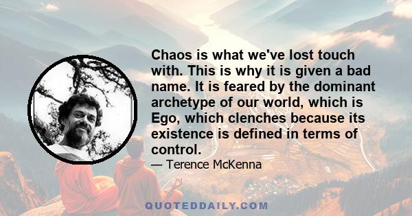 Chaos is what we've lost touch with. This is why it is given a bad name. It is feared by the dominant archetype of our world, which is Ego, which clenches because its existence is defined in terms of control.