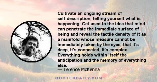 Cultivate an ongoing stream of self-description, telling yourself what is happening. Get used to the idea that mind can penetrate the immediate surface of being and reveal the tactile density of it as a manifold whose